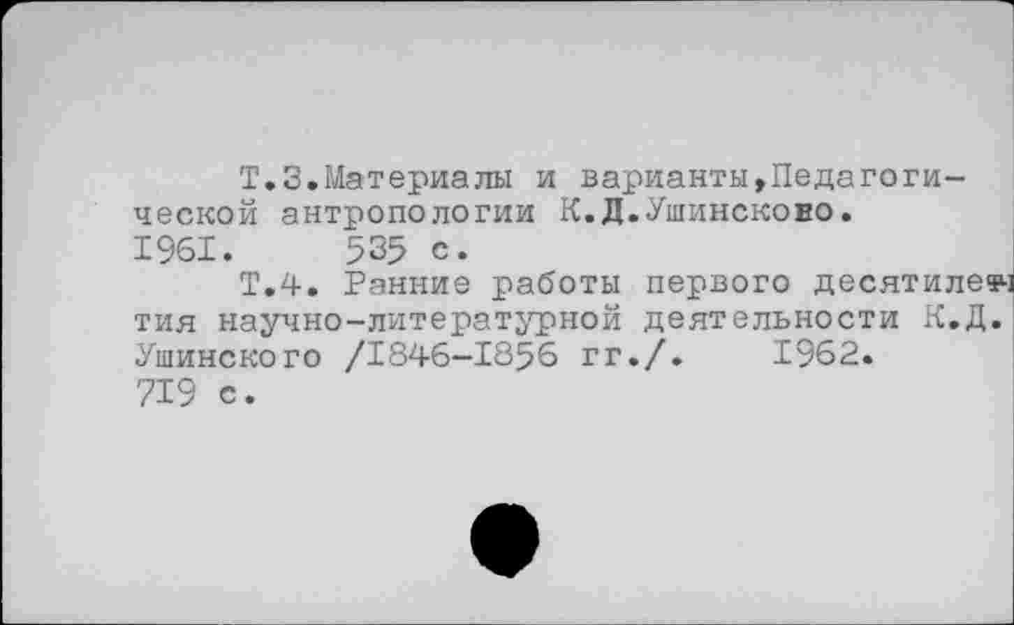 ﻿Т.З.Материалы и варианты,Педагогической антропологии К.Д.Ушинсково. 1961.	535 с.
Т.4. Ранние работы первого десятилечч тия научно-литературной деятельности К.Д. Ушинского /1846—1856 гг./.	1962.
719 е.